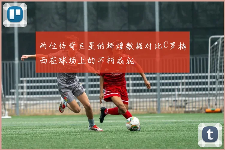 两位传奇巨星的辉煌数据对比C罗梅西在球场上的不朽成就