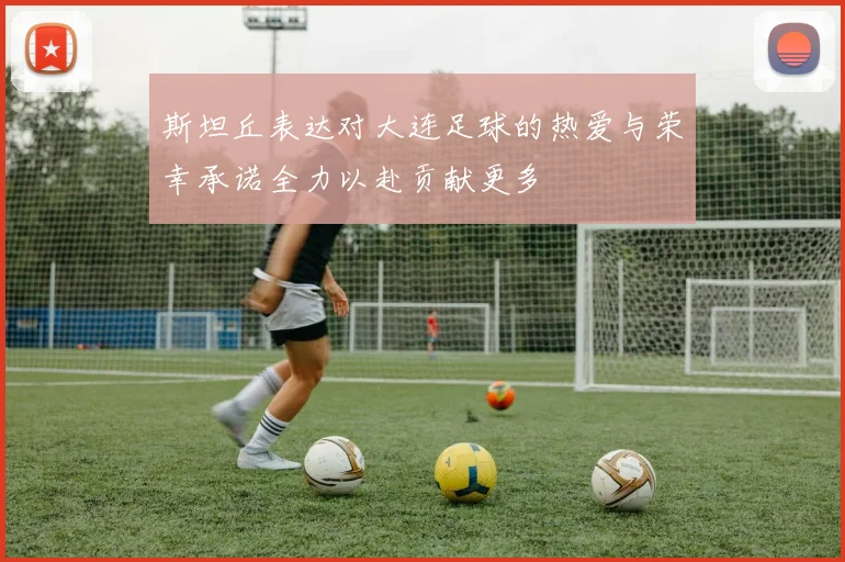 斯坦丘表达对大连足球的热爱与荣幸承诺全力以赴贡献更多