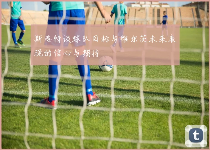 斯洛特谈球队目标与维尔茨未来表现的信心与期待