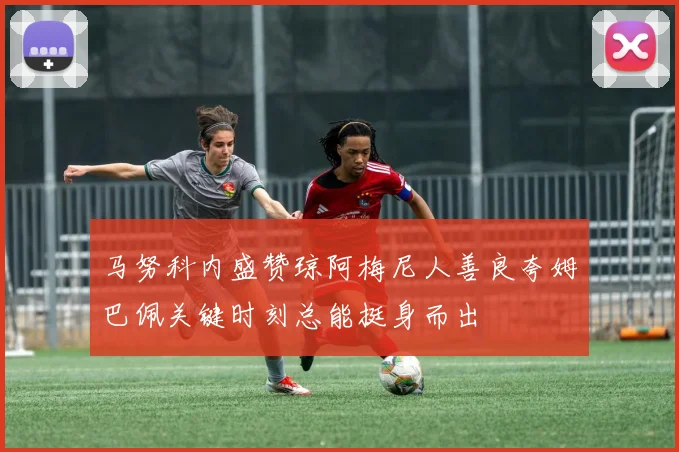 马努科内盛赞琼阿梅尼人善良夸姆巴佩关键时刻总能挺身而出