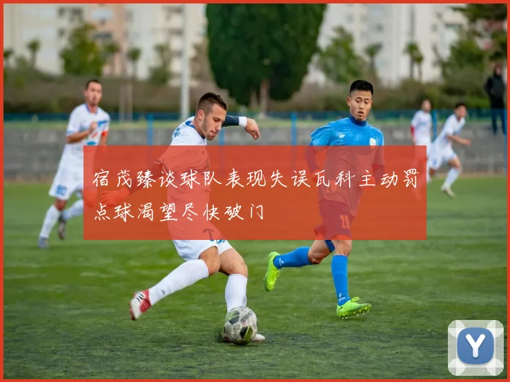 宿茂臻谈球队表现失误瓦科主动罚点球渴望尽快破门