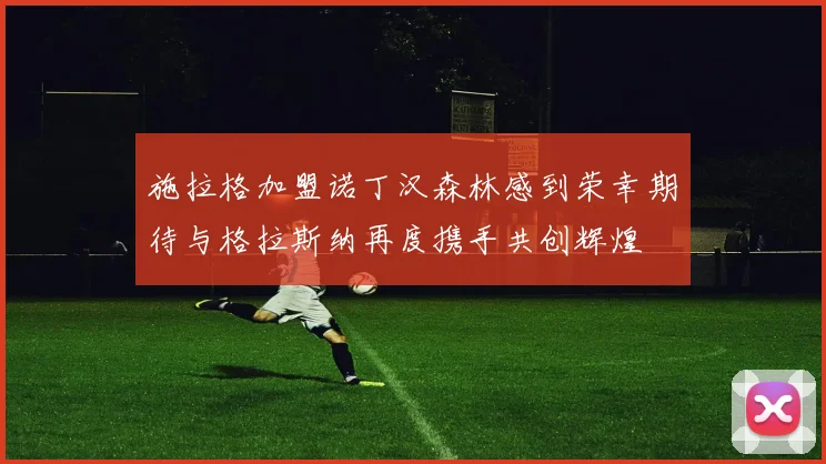 施拉格加盟诺丁汉森林感到荣幸期待与格拉斯纳再度携手共创辉煌