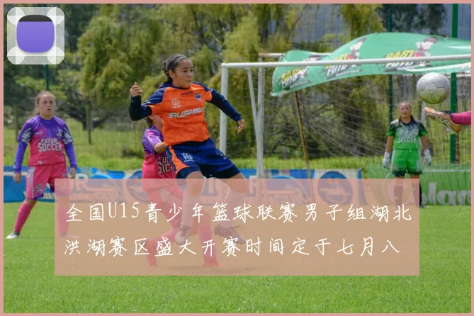 全国U15青少年篮球联赛男子组湖北洪湖赛区盛大开赛时间定于七月八日至十三日