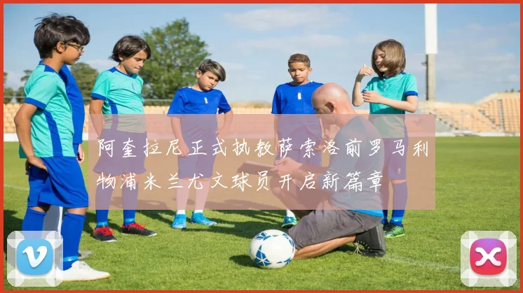 阿奎拉尼正式执教萨索洛前罗马利物浦米兰尤文球员开启新篇章
