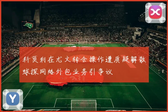 科莫利在尤文转会操作遭质疑解散球探网络外包业务引争议
