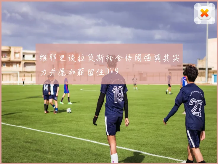 维耶里谈拉莫斯转会传闻强调其实力并愿加薪留住DV9