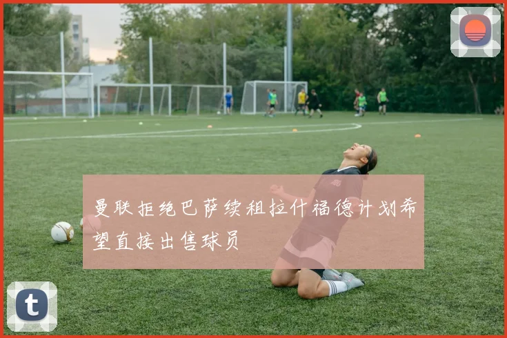 曼联拒绝巴萨续租拉什福德计划希望直接出售球员