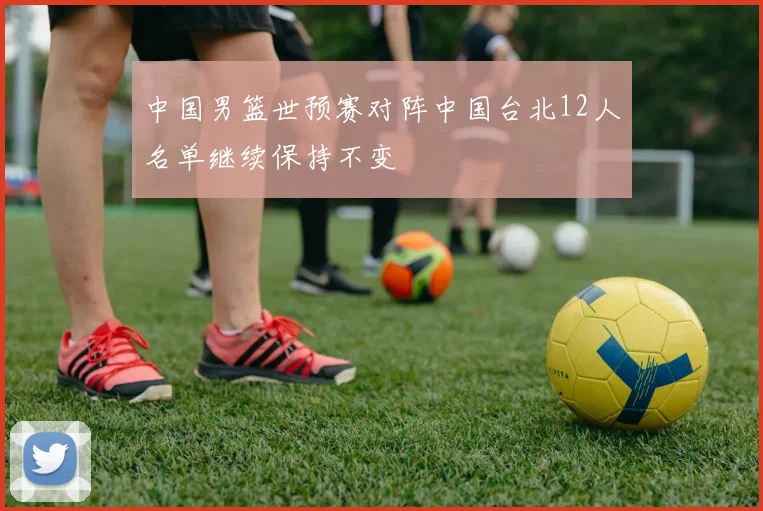 中国男篮世预赛对阵中国台北12人名单继续保持不变