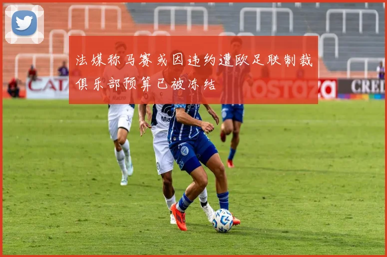 法媒称马赛或因违约遭欧足联制裁俱乐部预算已被冻结